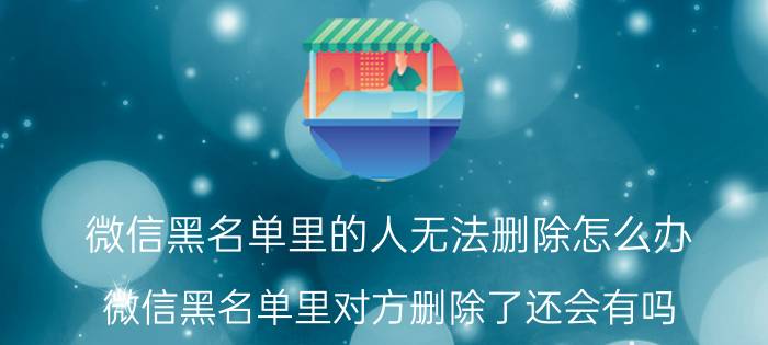 微信黑名单里的人无法删除怎么办 微信黑名单里对方删除了还会有吗？